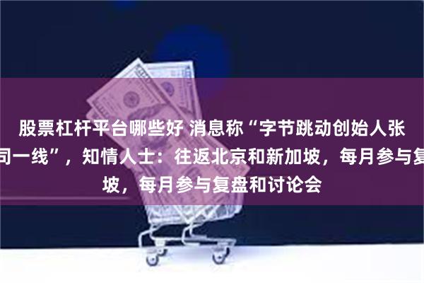 股票杠杆平台哪些好 消息称“字节跳动创始人张一鸣重回公司一线”，知情人士：往返北京和新加坡，每月参与复盘和讨论会