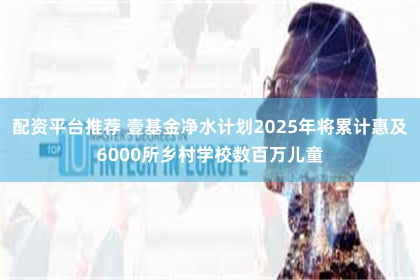 配资平台推荐 壹基金净水计划2025年将累计惠及6000所乡村学校数百万儿童