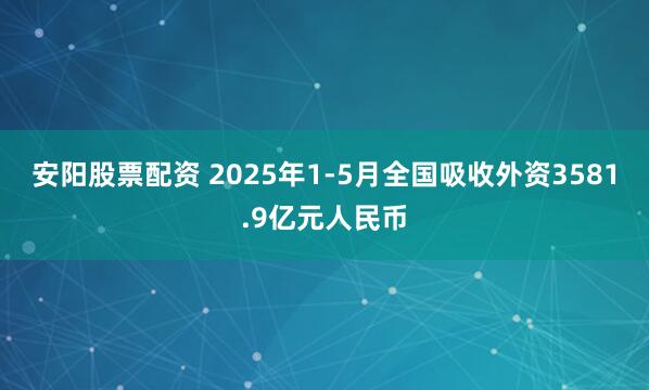 安阳股票配资 2025年1-5月全国吸收外资3581.9亿元人民币
