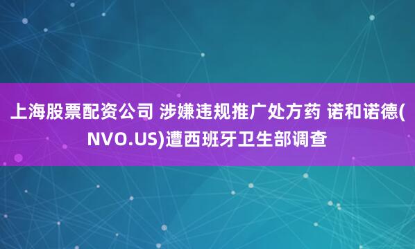 上海股票配资公司 涉嫌违规推广处方药 诺和诺德(NVO.US)遭西班牙卫生部调查
