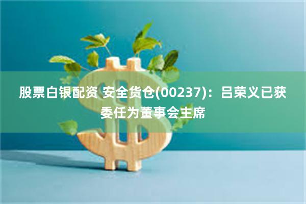 股票白银配资 安全货仓(00237)：吕荣义已获委任为董事会主席