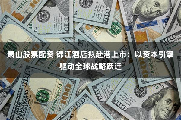 萧山股票配资 锦江酒店拟赴港上市：以资本引擎驱动全球战略跃迁