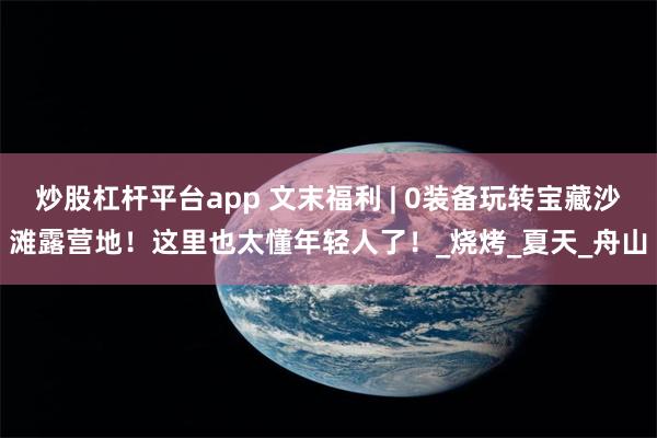 炒股杠杆平台app 文末福利 | 0装备玩转宝藏沙滩露营地！这里也太懂年轻人了！_烧烤_夏天_舟山