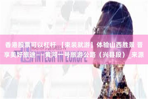 香港股票可以杠杆 【束装就游】体验山西胜景 晋享美好旅途——黄河一号旅游公路（兴县段）_来源
