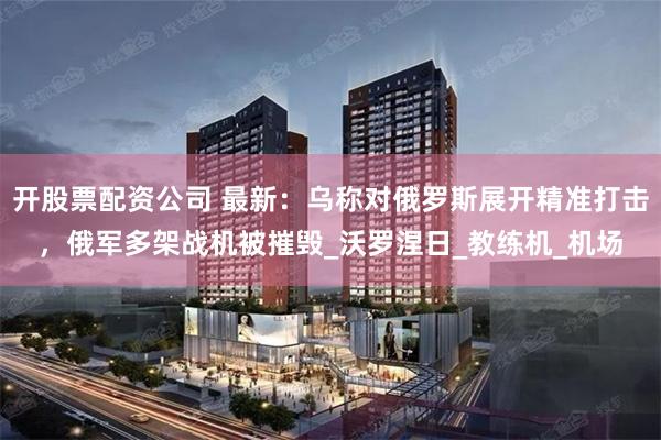 开股票配资公司 最新：乌称对俄罗斯展开精准打击，俄军多架战机被摧毁_沃罗涅日_教练机_机场