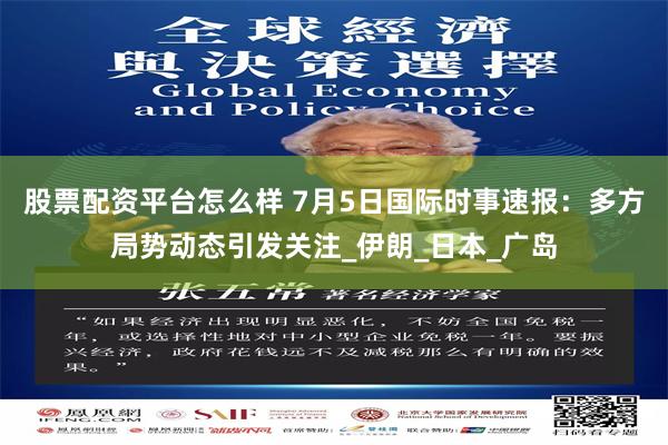 股票配资平台怎么样 7月5日国际时事速报：多方局势动态引发关注_伊朗_日本_广岛