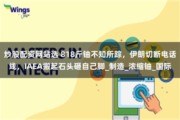 炒股配资网站选 818斤铀不知所踪，伊朗切断电话线，IAEA搬起石头砸自己脚_制造_浓缩铀_国际