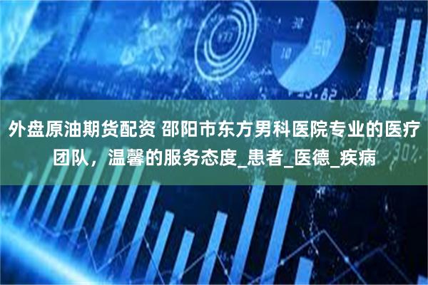外盘原油期货配资 邵阳市东方男科医院专业的医疗团队，温馨的服务态度_患者_医德_疾病