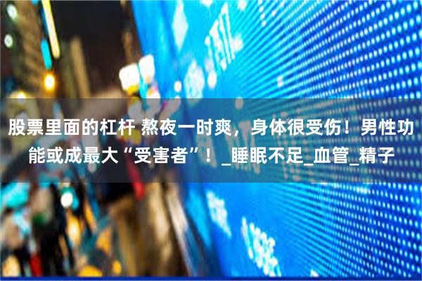 股票里面的杠杆 熬夜一时爽，身体很受伤！男性功能或成最大“受害者”！_睡眠不足_血管_精子