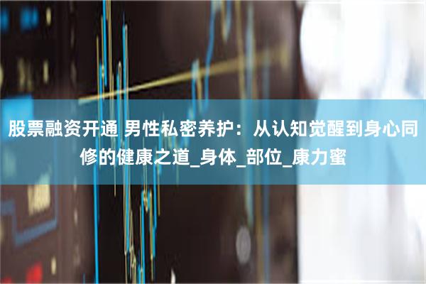 股票融资开通 男性私密养护：从认知觉醒到身心同修的健康之道_身体_部位_康力蜜