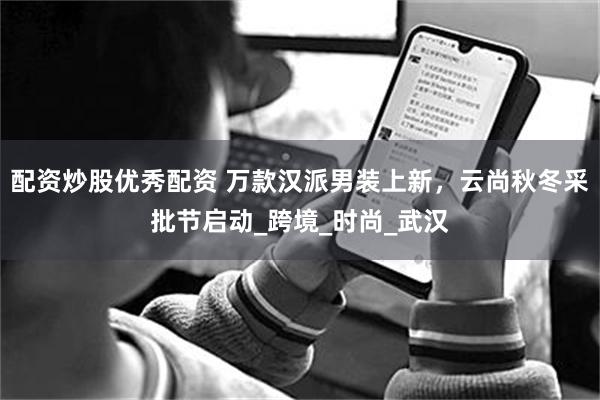 配资炒股优秀配资 万款汉派男装上新，云尚秋冬采批节启动_跨境_时尚_武汉