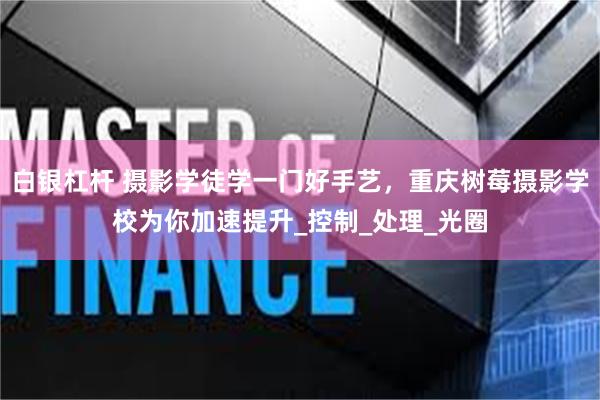 白银杠杆 摄影学徒学一门好手艺，重庆树莓摄影学校为你加速提升_控制_处理_光圈