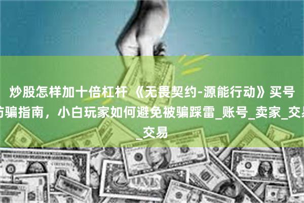 炒股怎样加十倍杠杆 《无畏契约-源能行动》买号防骗指南，小白玩家如何避免被骗踩雷_账号_卖家_交易