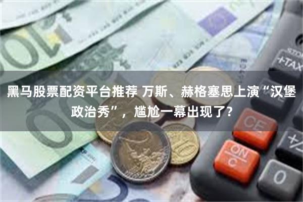 黑马股票配资平台推荐 万斯、赫格塞思上演“汉堡政治秀”，尴尬一幕出现了？