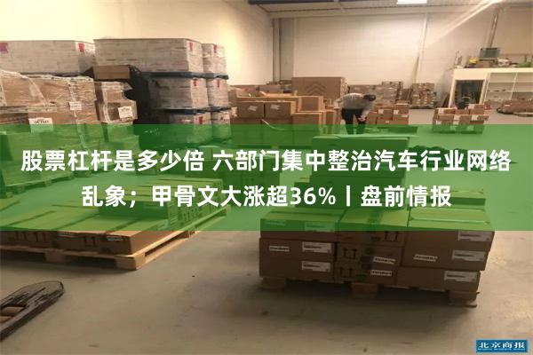 股票杠杆是多少倍 六部门集中整治汽车行业网络乱象；甲骨文大涨超36%丨盘前情报