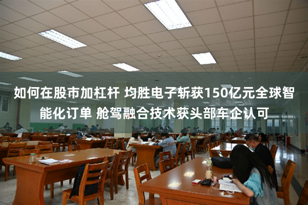 如何在股市加杠杆 均胜电子斩获150亿元全球智能化订单 舱驾融合技术获头部车企认可