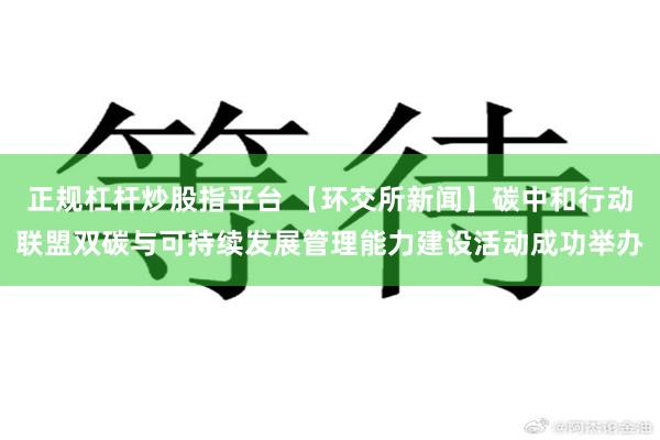 正规杠杆炒股指平台 【环交所新闻】碳中和行动联盟双碳与可持续发展管理能力建设活动成功举办