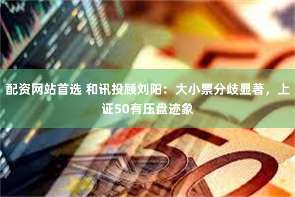 配资网站首选 和讯投顾刘阳：大小票分歧显著，上证50有压盘迹象
