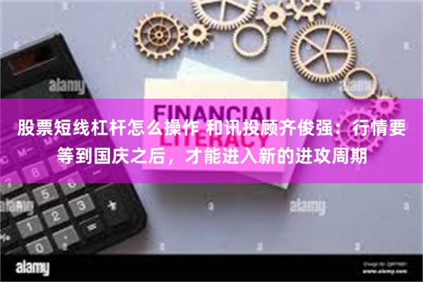 股票短线杠杆怎么操作 和讯投顾齐俊强：行情要等到国庆之后，才能进入新的进攻周期
