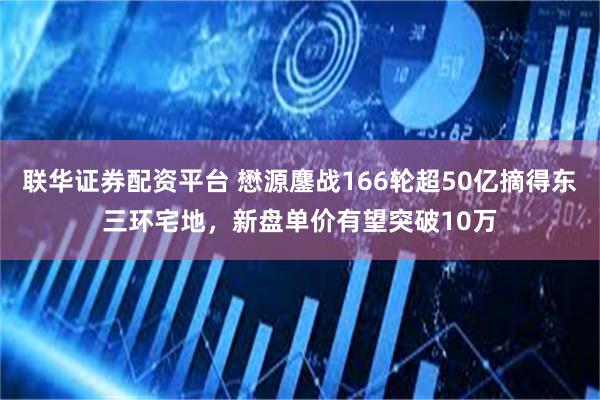 联华证券配资平台 懋源鏖战166轮超50亿摘得东三环宅地,新盘单价有望突破10万