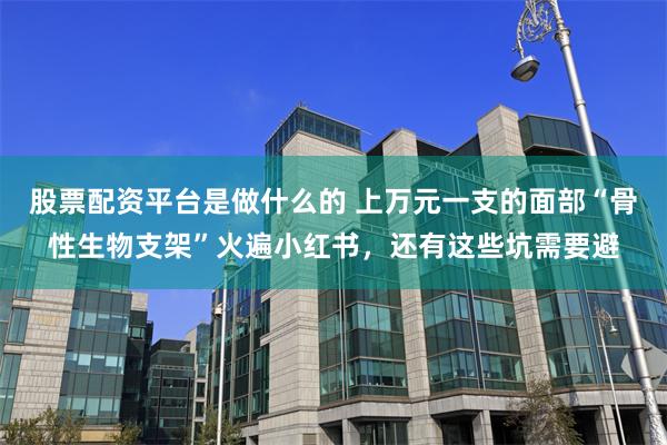 股票配资平台是做什么的 上万元一支的面部“骨性生物支架”火遍小红书，还有这些坑需要避