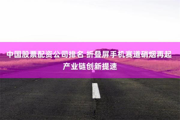 中国股票配资公司排名 折叠屏手机赛道硝烟再起 产业链创新提速