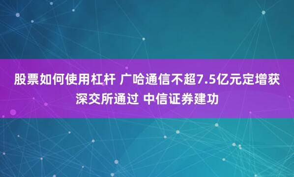 股票如何使用杠杆 广哈通信不超7.5亿元定增获深交所通过 中信证券建功