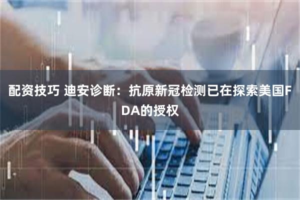 配资技巧 迪安诊断：抗原新冠检测已在探索美国FDA的授权
