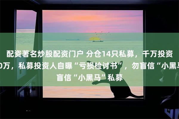 配资著名炒股配资门户 分仓14只私募，千万投资浮亏200万，私募投资人自曝“亏损检讨书”，勿盲信“小黑马”私募