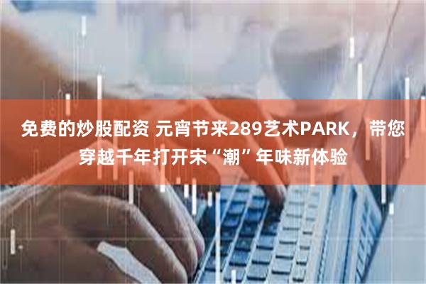免费的炒股配资 元宵节来289艺术PARK，带您穿越千年打开宋“潮”年味新体验