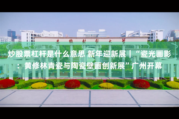 炒股票杠杆是什么意思 新年迎新展｜“瓷光画影：黄修林青瓷与陶瓷壁画创新展”广州开幕