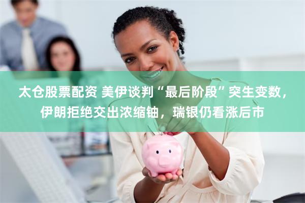 太仓股票配资 美伊谈判“最后阶段”突生变数，伊朗拒绝交出浓缩铀，瑞银仍看涨后市