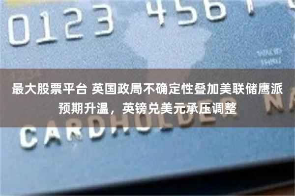 最大股票平台 英国政局不确定性叠加美联储鹰派预期升温，英镑兑美元承压调整