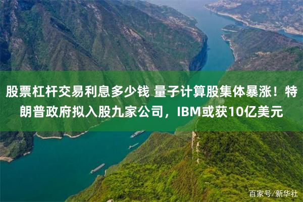 股票杠杆交易利息多少钱 量子计算股集体暴涨！特朗普政府拟入股九家公司，IBM或获10亿美元