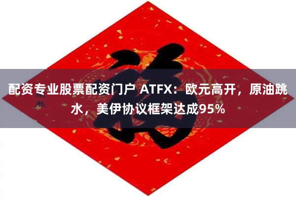 配资专业股票配资门户 ATFX：欧元高开，原油跳水，美伊协议框架达成95%
