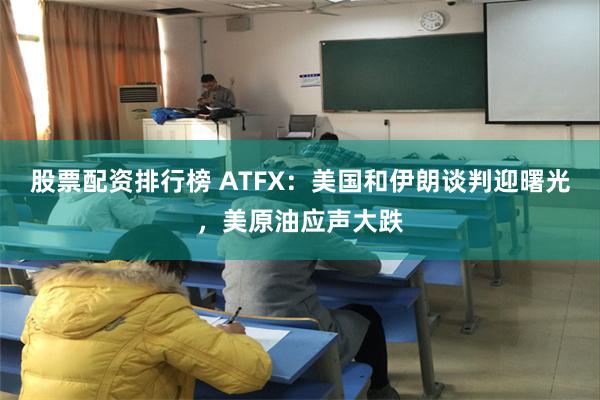 股票配资排行榜 ATFX：美国和伊朗谈判迎曙光，美原油应声大跌