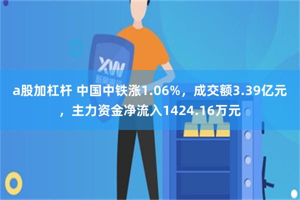 a股加杠杆 中国中铁涨1.06%，成交额3.39亿元，主力资金净流入1424.16万元