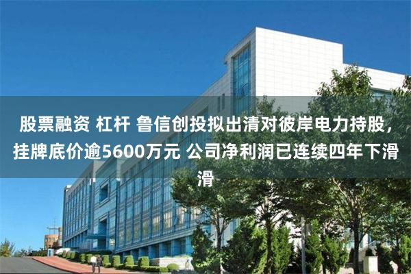 股票融资 杠杆 鲁信创投拟出清对彼岸电力持股，挂牌底价逾5600万元 公司净利润已连续四年下滑