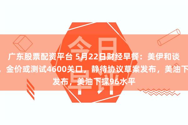 广东股票配资平台 5月22日财经早餐：美伊和谈预期升温，金价或测试4600关口，静待协议草案发布，美油下探96水平