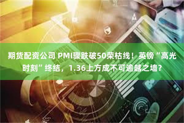 期货配资公司 PMI骤跌破50荣枯线！英镑“高光时刻”终结，1.36上方成不可逾越之墙？