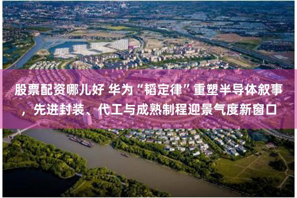 股票配资哪儿好 华为“韬定律”重塑半导体叙事，先进封装、代工与成熟制程迎景气度新窗口
