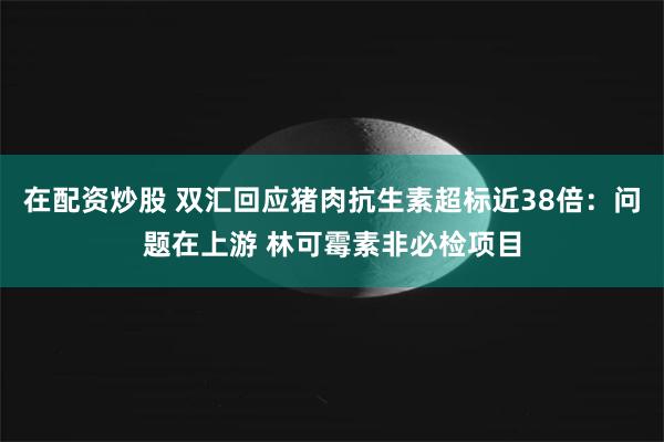 在配资炒股 双汇回应猪肉抗生素超标近38倍：问题在上游 林可霉素非必检项目
