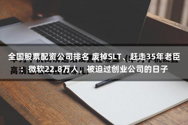 全国股票配资公司排名 废掉SLT、赶走35年老臣：微软22.8万人，被迫过创业公司的日子