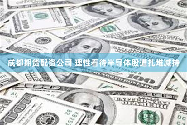 成都期货配资公司 理性看待半导体股遭扎堆减持