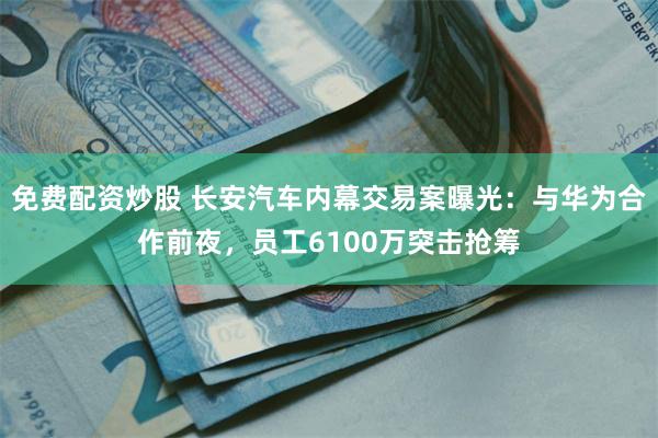 免费配资炒股 长安汽车内幕交易案曝光：与华为合作前夜，员工6100万突击抢筹