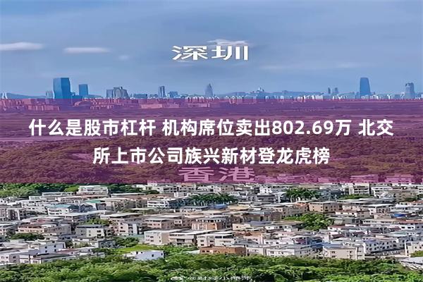 什么是股市杠杆 机构席位卖出802.69万 北交所上市公司族兴新材登龙虎榜