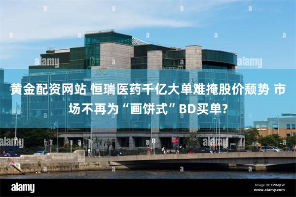 黄金配资网站 恒瑞医药千亿大单难掩股价颓势 市场不再为“画饼式”BD买单?