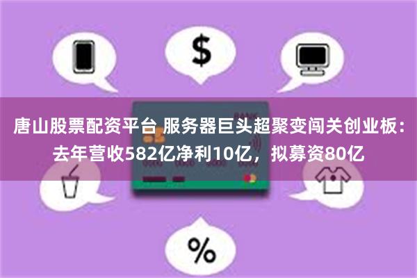 唐山股票配资平台 服务器巨头超聚变闯关创业板：去年营收582亿净利10亿，拟募资80亿