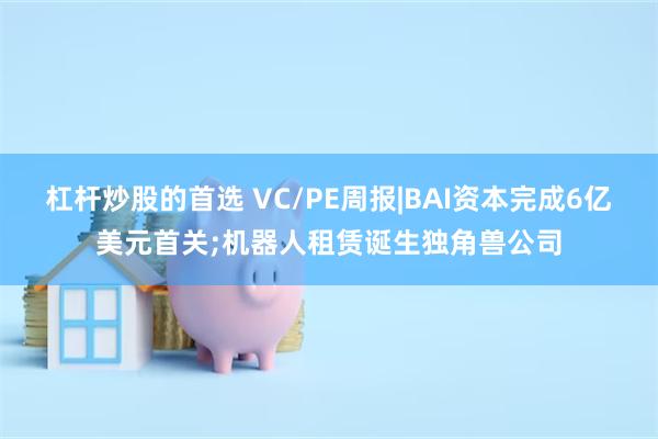 杠杆炒股的首选 VC/PE周报|BAI资本完成6亿美元首关;机器人租赁诞生独角兽公司