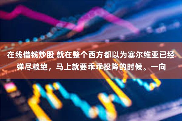 在线借钱炒股 就在整个西方都以为塞尔维亚已经弹尽粮绝，马上就要乖乖投降的时候。一向